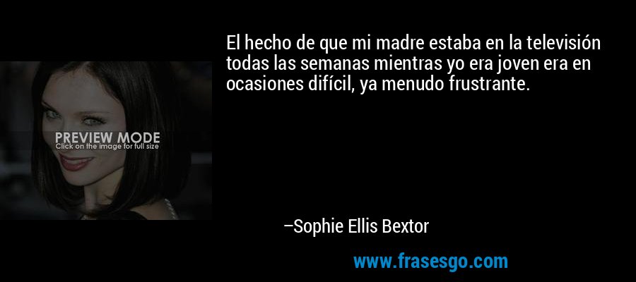 El hecho de que mi madre estaba en la televisión todas las semanas mientras yo era joven era en ocasiones difícil, ya menudo frustrante. – Sophie Ellis Bextor