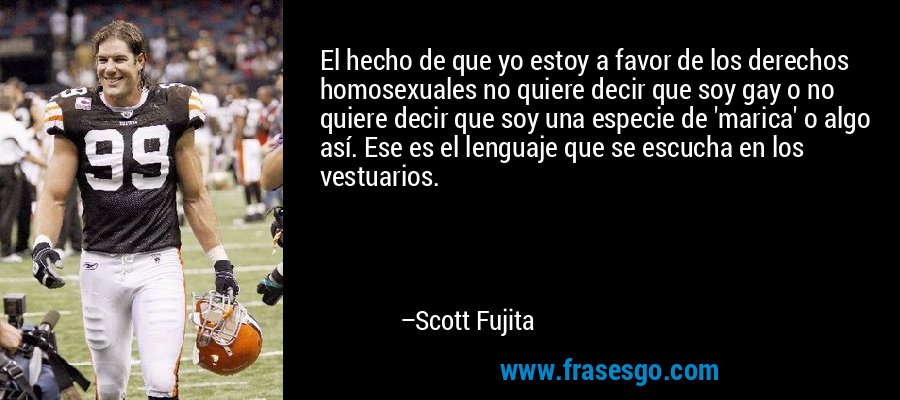 El hecho de que yo estoy a favor de los derechos homosexuales no quiere decir que soy gay o no quiere decir que soy una especie de 'marica' o algo así. Ese es el lenguaje que se escucha en los vestuarios. – Scott Fujita