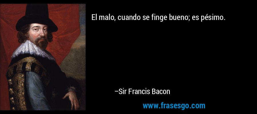 El malo, cuando se finge bueno; es pésimo. – Sir Francis Bacon