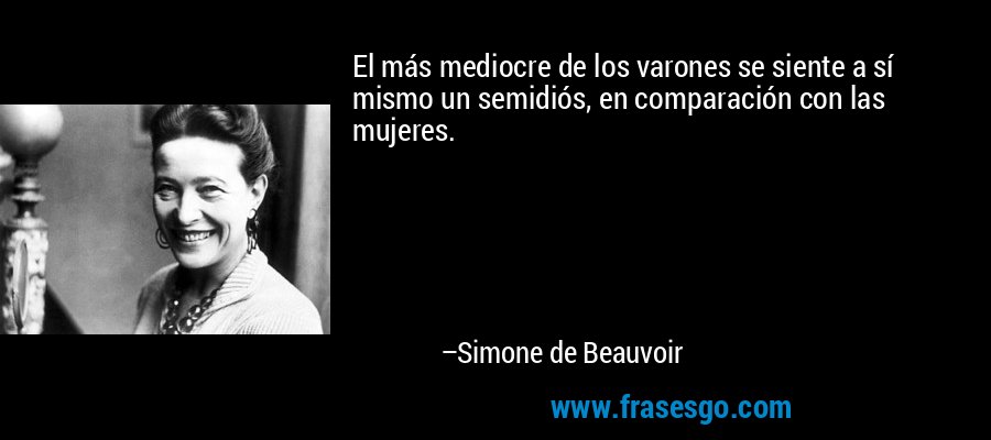 El más mediocre de los varones se siente a sí mismo un semidiós, en comparación con las mujeres. – Simone de Beauvoir