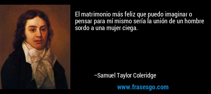 El matrimonio más feliz que puedo imaginar o pensar para mí mismo sería la unión de un hombre sordo a una mujer ciega. – Samuel Taylor Coleridge