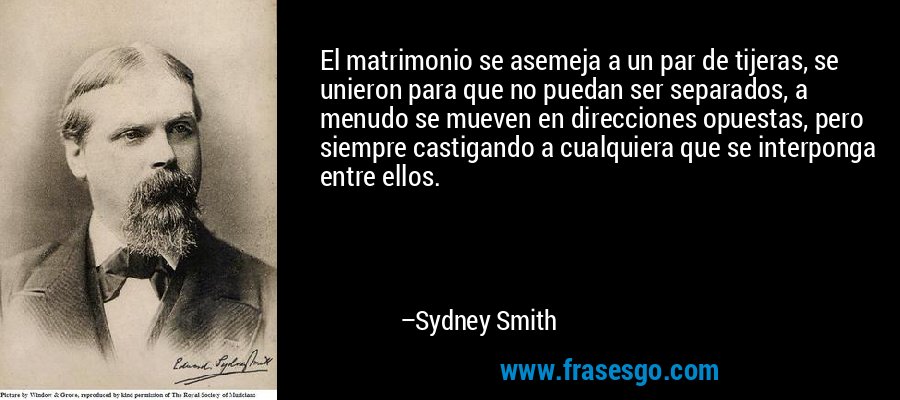 El matrimonio se asemeja a un par de tijeras, se unieron para que no puedan ser separados, a menudo se mueven en direcciones opuestas, pero siempre castigando a cualquiera que se interponga entre ellos. – Sydney Smith