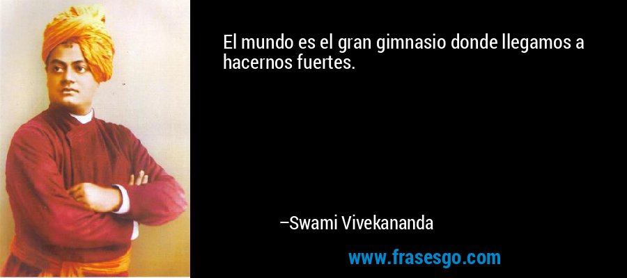 El mundo es el gran gimnasio donde llegamos a hacernos fuertes. – Swami Vivekananda