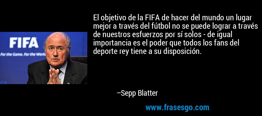 El objetivo de la FIFA de hacer del mundo un lugar mejor a través del fútbol no se puede lograr a través de nuestros esfuerzos por sí solos - de igual importancia es el poder que todos los fans del deporte rey tiene a su disposición. – Sepp Blatter