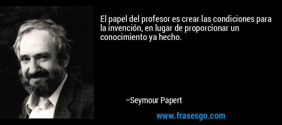 El papel del profesor es crear las condiciones para la invención, en lugar de proporcionar un conocimiento ya hecho. – Seymour Papert