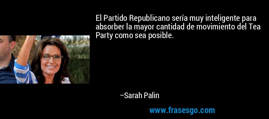 El Partido Republicano sería muy inteligente para absorber la mayor cantidad de movimiento del Tea Party como sea posible. – Sarah Palin
