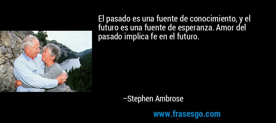 El pasado es una fuente de conocimiento, y el futuro es una fuente de esperanza. Amor del pasado implica fe en el futuro. – Stephen Ambrose