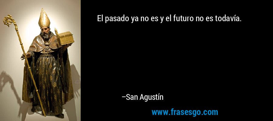 El pasado ya no es y el futuro no es todavía. – San Agustín