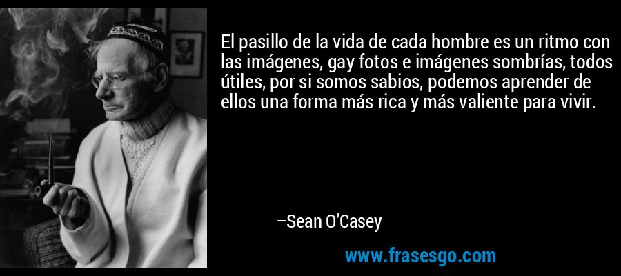 El pasillo de la vida de cada hombre es un ritmo con las imágenes, gay fotos e imágenes sombrías, todos útiles, por si somos sabios, podemos aprender de ellos una forma más rica y más valiente para vivir. – Sean O'Casey