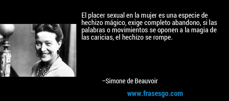 El placer sexual en la mujer es una especie de hechizo mágico, exige completo abandono, si las palabras o movimientos se oponen a la magia de las caricias, el hechizo se rompe. – Simone de Beauvoir