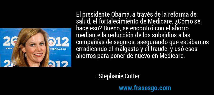 El presidente Obama, a través de la reforma de salud, el fortalecimiento de Medicare. ¿Cómo se hace eso? Bueno, se encontró con el ahorro mediante la reducción de los subsidios a las compañías de seguros, asegurando que estábamos erradicando el malgasto y el fraude, y usó esos ahorros para poner de nuevo en Medicare. – Stephanie Cutter