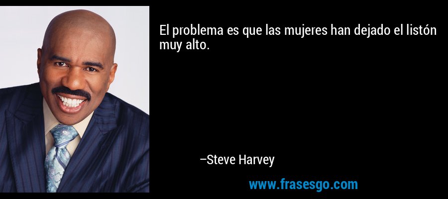 El problema es que las mujeres han dejado el listón muy alto. – Steve Harvey