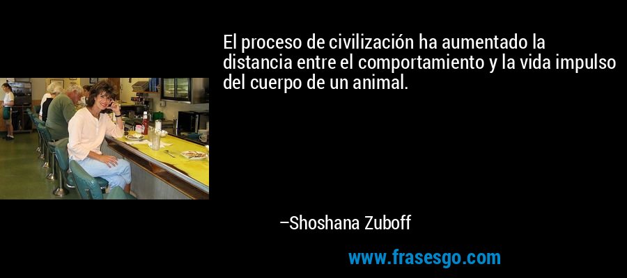 El proceso de civilización ha aumentado la distancia entre el comportamiento y la vida impulso del cuerpo de un animal. – Shoshana Zuboff
