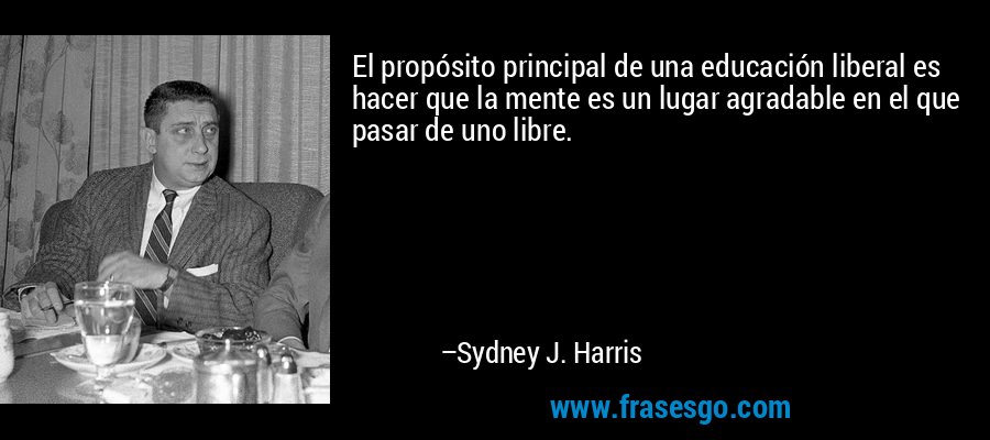 El propósito principal de una educación liberal es hacer que la mente es un lugar agradable en el que pasar de uno libre. – Sydney J. Harris