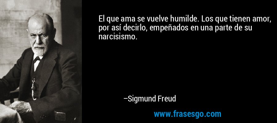 El que ama se vuelve humilde. Los que tienen amor, por así decirlo, empeñados en una parte de su narcisismo. – Sigmund Freud