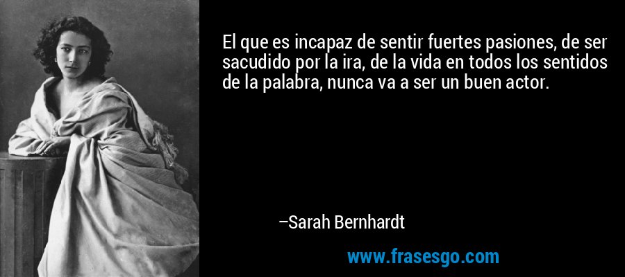 El que es incapaz de sentir fuertes pasiones, de ser sacudido por la ira, de la vida en todos los sentidos de la palabra, nunca va a ser un buen actor. – Sarah Bernhardt