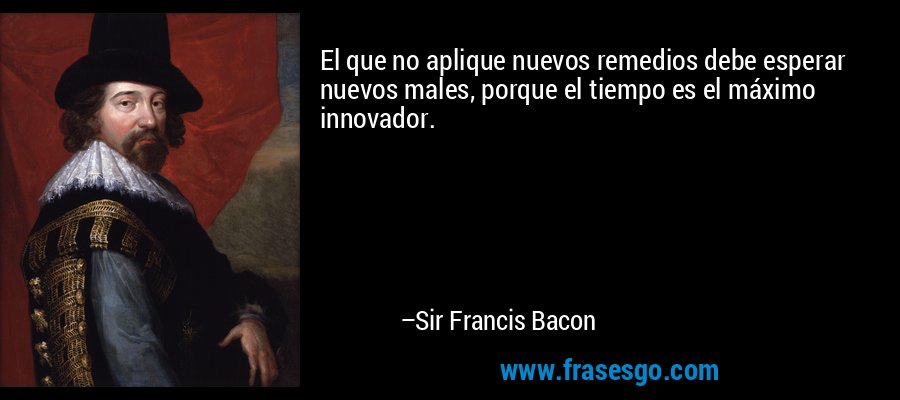 El que no aplique nuevos remedios debe esperar nuevos males, porque el tiempo es el máximo innovador. – Sir Francis Bacon
