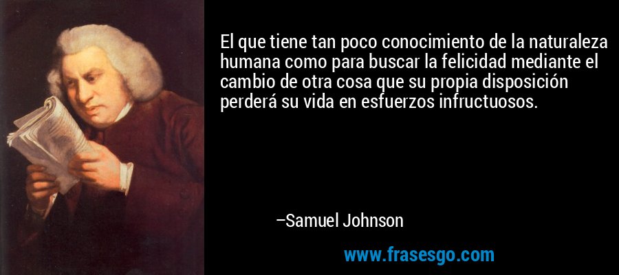 El que tiene tan poco conocimiento de la naturaleza humana como para buscar la felicidad mediante el cambio de otra cosa que su propia disposición perderá su vida en esfuerzos infructuosos. – Samuel Johnson