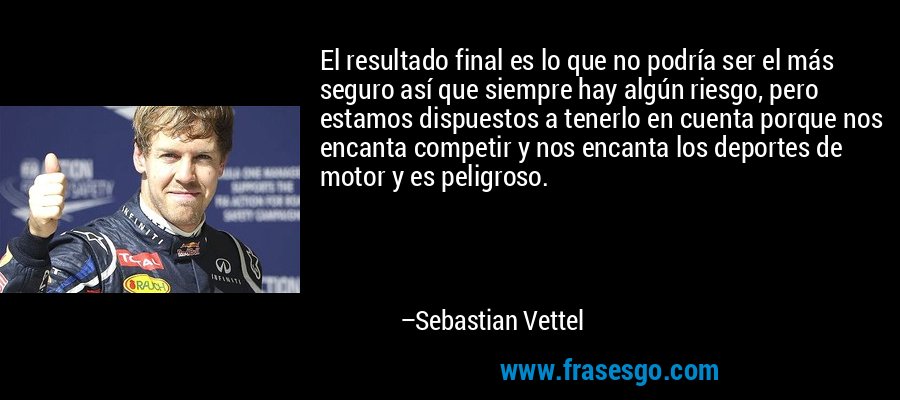 El resultado final es lo que no podría ser el más seguro así que siempre hay algún riesgo, pero estamos dispuestos a tenerlo en cuenta porque nos encanta competir y nos encanta los deportes de motor y es peligroso. – Sebastian Vettel
