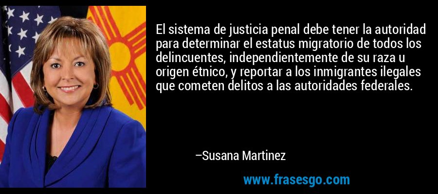 El sistema de justicia penal debe tener la autoridad para determinar el estatus migratorio de todos los delincuentes, independientemente de su raza u origen étnico, y reportar a los inmigrantes ilegales que cometen delitos a las autoridades federales. – Susana Martinez