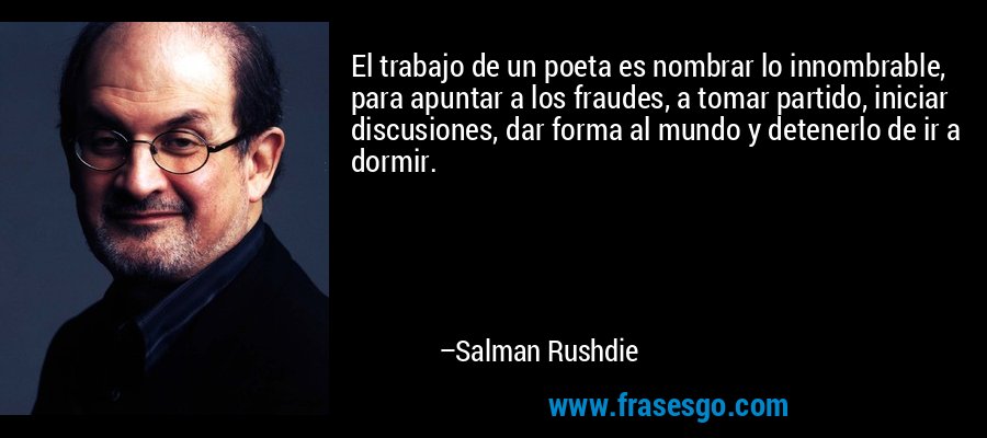 El trabajo de un poeta es nombrar lo innombrable, para apuntar a los fraudes, a tomar partido, iniciar discusiones, dar forma al mundo y detenerlo de ir a dormir. – Salman Rushdie