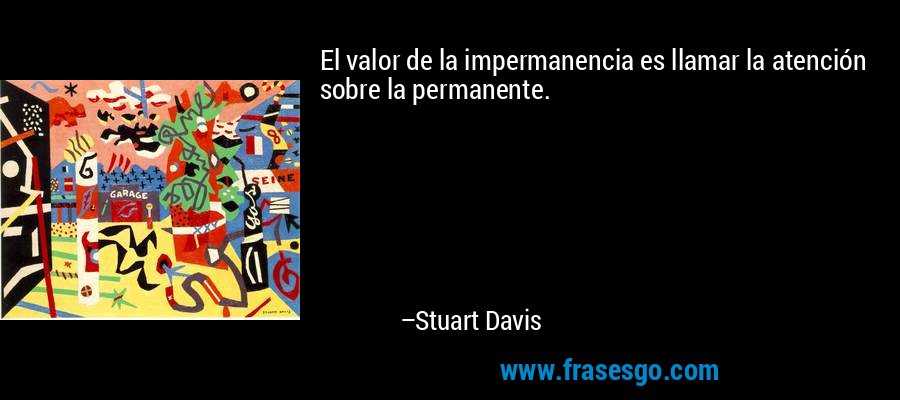 El valor de la impermanencia es llamar la atención sobre la permanente. – Stuart Davis