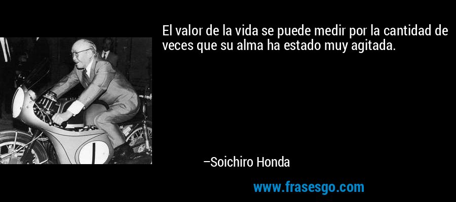 El valor de la vida se puede medir por la cantidad de veces que su alma ha estado muy agitada. – Soichiro Honda