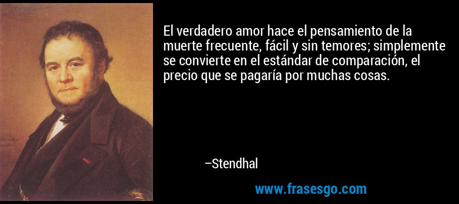 El verdadero amor hace el pensamiento de la muerte frecuente, fácil y sin temores; simplemente se convierte en el estándar de comparación, el precio que se pagaría por muchas cosas. – Stendhal