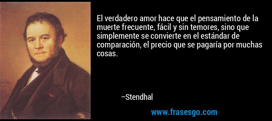 El verdadero amor hace que el pensamiento de la muerte frecuente, fácil y sin temores, sino que simplemente se convierte en el estándar de comparación, el precio que se pagaría por muchas cosas. – Stendhal