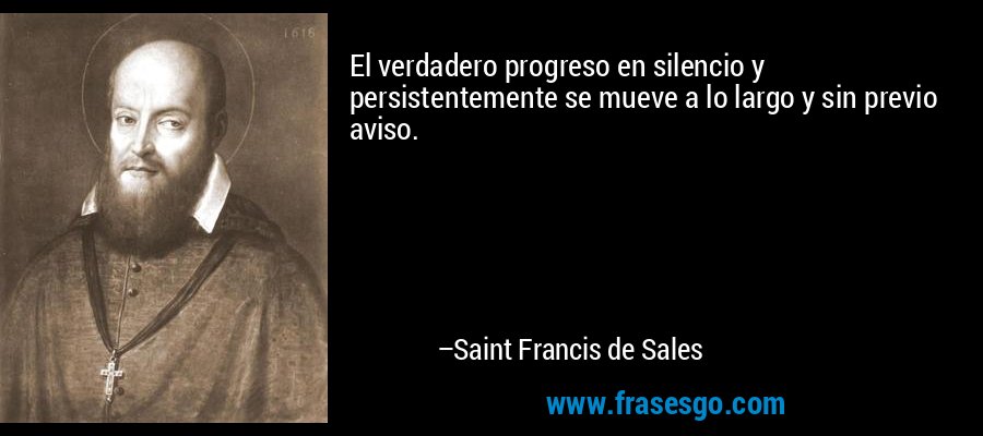 El verdadero progreso en silencio y persistentemente se mueve a lo largo y sin previo aviso. – Saint Francis de Sales