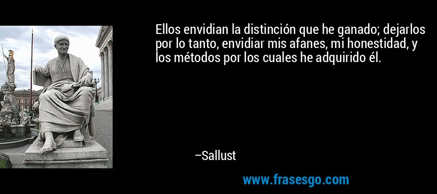 Ellos envidian la distinción que he ganado; dejarlos por lo tanto, envidiar mis afanes, mi honestidad, y los métodos por los cuales he adquirido él. – Sallust