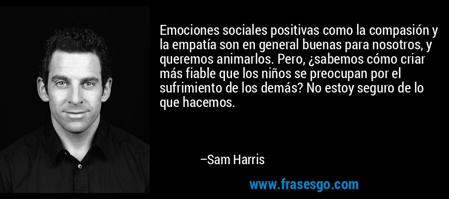 Emociones sociales positivas como la compasión y la empatía son en general buenas para nosotros, y queremos animarlos. Pero, ¿sabemos cómo criar más fiable que los niños se preocupan por el sufrimiento de los demás? No estoy seguro de lo que hacemos. – Sam Harris