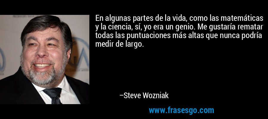 En algunas partes de la vida, como las matemáticas y la ciencia, sí, yo era un genio. Me gustaría rematar todas las puntuaciones más altas que nunca podría medir de largo. – Steve Wozniak