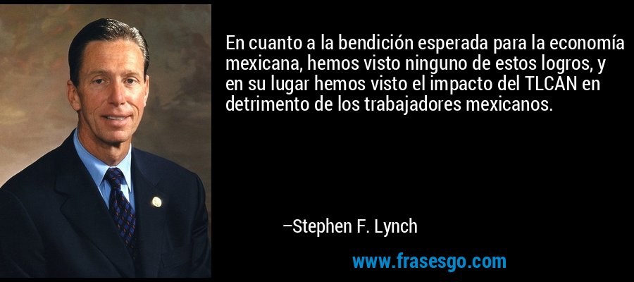 En cuanto a la bendición esperada para la economía mexicana, hemos visto ninguno de estos logros, y en su lugar hemos visto el impacto del TLCAN en detrimento de los trabajadores mexicanos. – Stephen F. Lynch