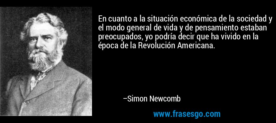 En cuanto a la situación económica de la sociedad y el modo general de vida y de pensamiento estaban preocupados, yo podría decir que ha vivido en la época de la Revolución Americana. – Simon Newcomb