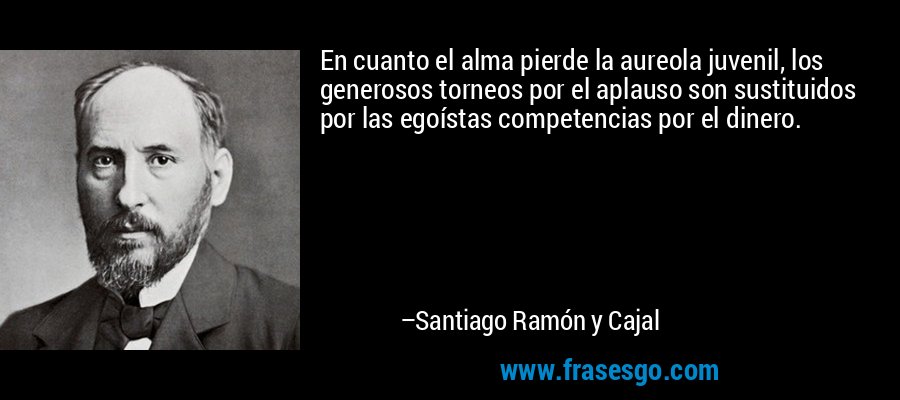En cuanto el alma pierde la aureola juvenil, los generosos torneos por el aplauso son sustituidos por las egoístas competencias por el dinero. – Santiago Ramón y Cajal