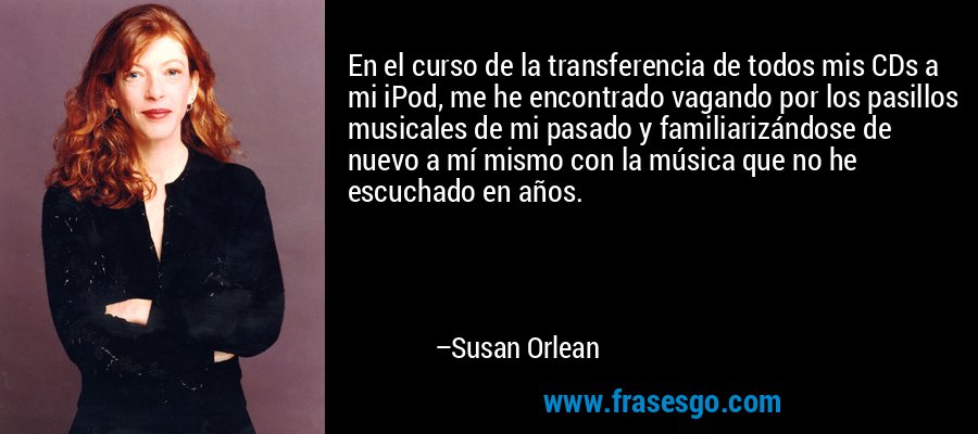 En el curso de la transferencia de todos mis CDs a mi iPod, me he encontrado vagando por los pasillos musicales de mi pasado y familiarizándose de nuevo a mí mismo con la música que no he escuchado en años. – Susan Orlean