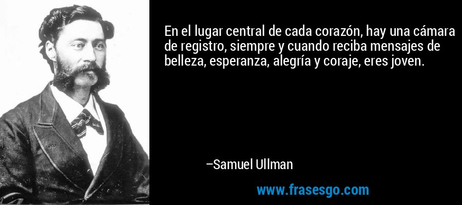 En el lugar central de cada corazón, hay una cámara de registro, siempre y cuando reciba mensajes de belleza, esperanza, alegría y coraje, eres joven. – Samuel Ullman