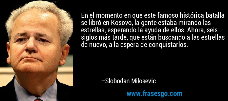 En el momento en que este famoso histórica batalla se libró en Kosovo, la gente estaba mirando las estrellas, esperando la ayuda de ellos. Ahora, seis siglos más tarde, que están buscando a las estrellas de nuevo, a la espera de conquistarlos. – Slobodan Milosevic