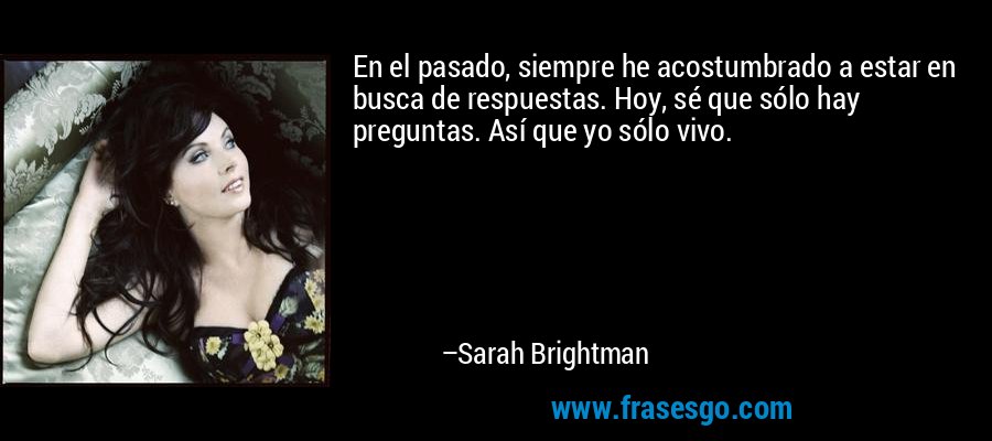 En el pasado, siempre he acostumbrado a estar en busca de respuestas. Hoy, sé que sólo hay preguntas. Así que yo sólo vivo. – Sarah Brightman