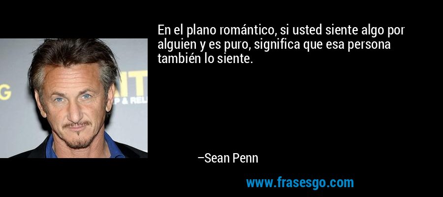 En el plano romántico, si usted siente algo por alguien y es puro, significa que esa persona también lo siente. – Sean Penn