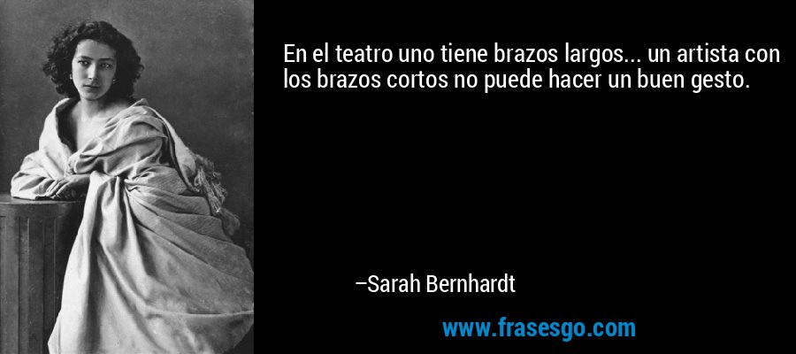 En el teatro uno tiene brazos largos... un artista con los brazos cortos no puede hacer un buen gesto. – Sarah Bernhardt