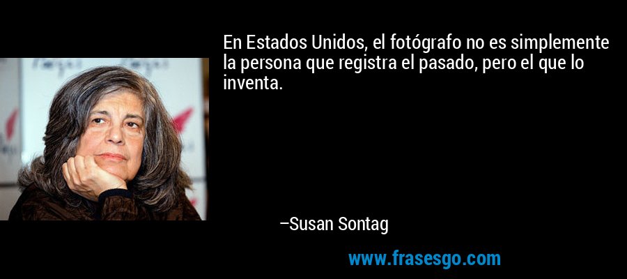 En Estados Unidos, el fotógrafo no es simplemente la persona que registra el pasado, pero el que lo inventa. – Susan Sontag