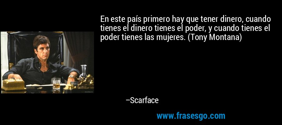 En este país primero hay que tener dinero, cuando tienes el dinero tienes el poder, y cuando tienes el poder tienes las mujeres. (Tony Montana) – Scarface