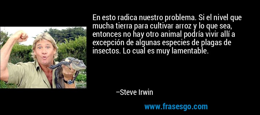 En esto radica nuestro problema. Si el nivel que mucha tierra para cultivar arroz y lo que sea, entonces no hay otro animal podría vivir allí a excepción de algunas especies de plagas de insectos. Lo cual es muy lamentable. – Steve Irwin