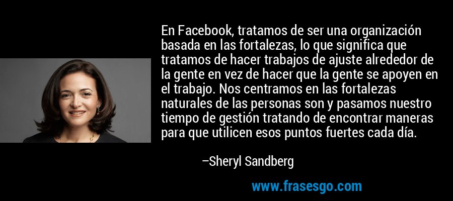 En Facebook, tratamos de ser una organización basada en las fortalezas, lo que significa que tratamos de hacer trabajos de ajuste alrededor de la gente en vez de hacer que la gente se apoyen en el trabajo. Nos centramos en las fortalezas naturales de las personas son y pasamos nuestro tiempo de gestión tratando de encontrar maneras para que utilicen esos puntos fuertes cada día. – Sheryl Sandberg