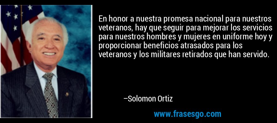 En honor a nuestra promesa nacional para nuestros veteranos, hay que seguir para mejorar los servicios para nuestros hombres y mujeres en uniforme hoy y proporcionar beneficios atrasados ​​para los veteranos y los militares retirados que han servido. – Solomon Ortiz