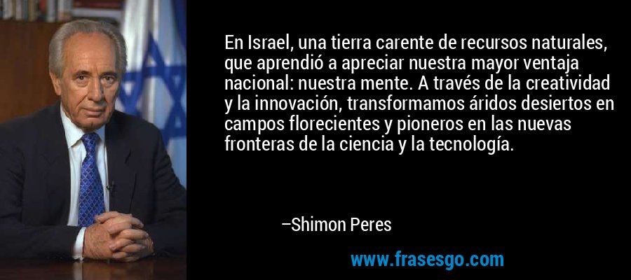 En Israel, una tierra carente de recursos naturales, que aprendió a apreciar nuestra mayor ventaja nacional: nuestra mente. A través de la creatividad y la innovación, transformamos áridos desiertos en campos florecientes y pioneros en las nuevas fronteras de la ciencia y la tecnología. – Shimon Peres