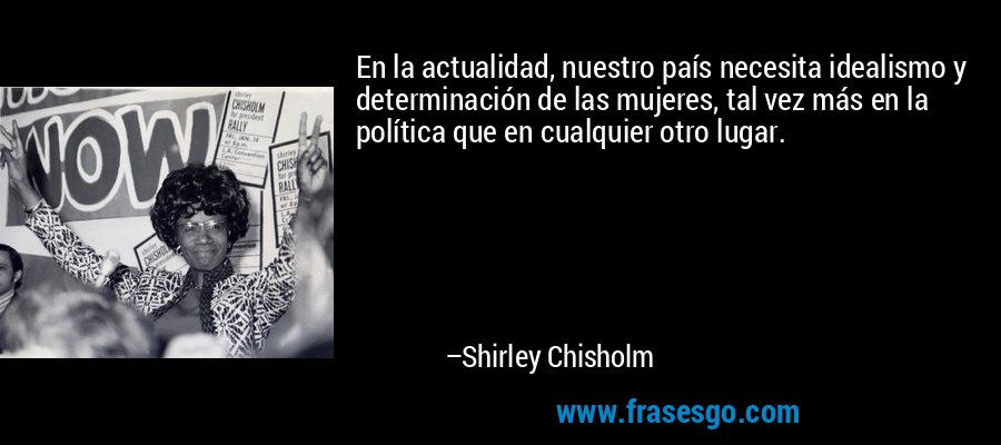 En la actualidad, nuestro país necesita idealismo y determinación de las mujeres, tal vez más en la política que en cualquier otro lugar. – Shirley Chisholm