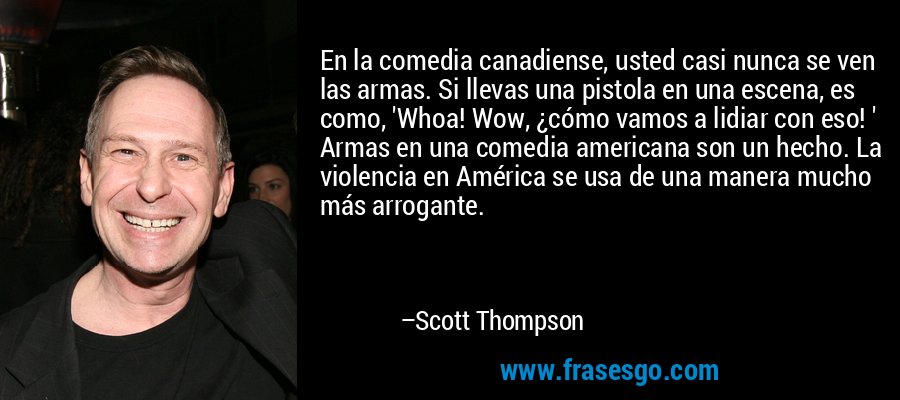 En la comedia canadiense, usted casi nunca se ven las armas. Si llevas una pistola en una escena, es como, 'Whoa! Wow, ¿cómo vamos a lidiar con eso! ' Armas en una comedia americana son un hecho. La violencia en América se usa de una manera mucho más arrogante. – Scott Thompson